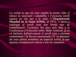 La veritat és que els sons omplin la nostra vida; el silenci és necessari i saludable; i l’excessiu soroll suposa un risc per a la salut. L’ Organització Mundial de la Salut (OMS) , al 1972 ,  s’atreví a catalogar el soroll com una forma més de contaminació: l’acústica. Set anys més tard, a la Conferència d’Estocolm sobre Medi Ambient, ja es va incloure definitivament el soroll com a element contaminant i la llavors anomenada CE va demanar als seus països membres un especial esforç ja que aquesta contaminació afecta a tots els ciutadans. 