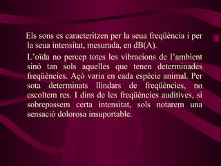 Els sons es caracteritzen per la seua freqüència i per la seua intensitat, mesurada, en dB(A). L’oïda no percep totes les vibracions de l’ambient sinó tan sols aquelles que tenen determinades freqüències. Açò varia en cada espècie animal. Per sota determinats llindars de freqüències, no escoltem res. I dins de les freqüències auditives, si sobrepassem certa intensitat, sols notarem una sensació dolorosa insuportable. 