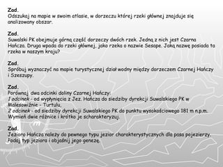 Zad. Odszukaj na mapie w swoim atlasie, w dorzeczu której rzeki głównej znajduje się analizowany obszar.  Zad. Suwalski PK obejmuje górną część dorzeczy dwóch rzek. Jedną z nich jest Czarna Hańcza. Druga wpada do rzeki głównej, jako rzeka o nazwie Sesape. Jaką nazwę posiada ta rzeka w naszym kraju?  Zad. Spróbuj wyznaczyć na mapie turystycznej dział wodny między dorzeczem Czarnej Hańczy i Szeszupy. Zad. Porównaj   dwa odcinki doliny Czarnej Hańczy: 1 odcinek  - od wypłynięcia z Jez. Hańcza do siedziby dyrekcji Suwalskiego PK w Malesowiźnie - Turtulu, 2 odcinek  - od siedziby dyrekcji Suwalskiego PK do punktu wysokościowego 181 m n.p.m. Wymień dwie różnice i krótko je scharakteryzuj. Zad. Jezioro Hańcza należy do pewnego typu jezior charakterystycznych dla pasa pojezierzy. Podaj typ jeziora i objaśnij jego genezę.     