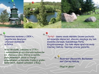 D rewniana molenna z 1904 r. , n ajstarsza  ś wi ą tynia  staroobrz ę dowc ó w  w Polsce  Wie ś  Wodzi ł ki, za ł o ż ona w 1778 r.  i zamieszkana przez staroobrz ę dowc ó w  ( in. starowierców ) , którzy w wyniku podejmowanych zmian w liturgii prawosławnej w kierunku tradycji greko-katolickich, musieli uchodzić z Rosji. Rezerwat G ł azowisko Bachanowo  nad Czarn ą  Ha ń cz ą Skąd te głazy? Turtul   - dawna osada m łyń ska (nazwa pochodzi od nazwiska m ł ynarza), obecnie znajduje si ę  tam siedziba Zarz ą du Suwalskiego Parku Krajobrazowego. Jaz ko ł o m ł yna spi ę trza wody Czarnej Ha ń czy, tworz ą c urocze jeziorko. 