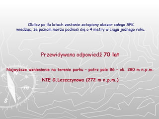 Oblicz po ilu latach zostanie zatopiony obszar całego SPK wiedząc, że poziom morza podnosi się o 4 metry w ciągu jednego roku. Przewidywana odpowiedź  70 lat Najwyższe wzniesienie na terenie parku – patrz pole B6 – ok. 280 m n.p.m. NIE G.Leszczynowa (272 m n.p.m.) 