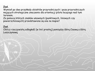 Zad. Wymień po dwa przykłady obiektów przyrodniczych i poza przyrodniczych mających strategiczne znaczenie dla orientacji pilota lecącego nad tym terenem.  Za pomocą których znaków umownych (punktowych, liniowych czy powierzchniowych) przedstawione są one na mapie? Zad. Oblicz rzeczywistą odległość (w linii prostej) pomiędzy Górą Cisową a Górą Leszczynową.    