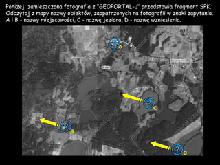 Poniżej zamieszczona fotografia z &quot;GEOPORTAL-u&quot; przedstawia fragment SPK. Odczytaj z mapy nazwy obiektów, zaopatrzonych na fotografii w znaki zapytania. A i B - nazwy miejscowości, C - nazwę jeziora, D - nazwę wzniesienia.  