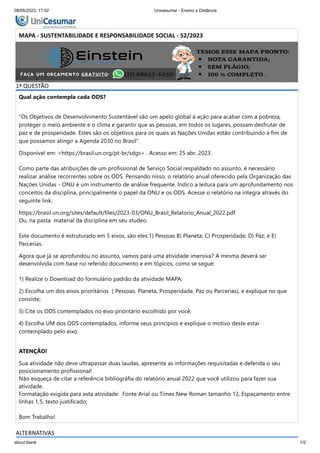 08/05/2023, 17:02 Unicesumar - Ensino a Distância
about:blank 1/2
MAPA - SUSTENTABILIDADE E RESPONSABILIDADE SOCIAL - 52/2023
Período:08/05/2023 08:00 a 02/06/2023 23:59 (Horário de Brasília)
Status:ABERTO
Nota máxima:3,00
Gabarito:Gabarito não está liberado!
Nota obtida:
1ª QUESTÃO
Qual ação contempla cada ODS?
“Os Objetivos de Desenvolvimento Sustentável são um apelo global à ação para acabar com a pobreza,
proteger o meio ambiente e o clima e garantir que as pessoas, em todos os lugares, possam desfrutar de
paz e de prosperidade. Estes são os objetivos para os quais as Nações Unidas estão contribuindo a fim de
que possamos atingir a Agenda 2030 no Brasil”.
Disponível em: <https://brasil.un.org/pt-br/sdgs> . Acesso em: 25 abr. 2023.
Como parte das atribuições de um profissional de Serviço Social respaldado no assunto, é necessário
realizar análise recorrentes sobre os ODS. Pensando nisso, o relatório anual oferecido pela Organização das
Nações Unidas - ONU é um instrumento de análise frequente. Indico a leitura para um aprofundamento nos
conceitos da disciplina, principalmente o papel da ONU e os ODS. Acesse o relatório na íntegra através do
seguinte link:
https://brasil.un.org/sites/default/files/2023-03/ONU_Brasil_Relatorio_Anual_2022.pdf
Ou, na pasta material da disciplina em seu studeo.
Este documento é estruturado em 5 eixos, são eles:1) Pessoas B) Planeta; C) Prosperidade; D) Paz; e E)
Parcerias.
Agora que já se aprofundou no assunto, vamos para uma atividade imersiva? A mesma deverá ser
desenvolvida com base no referido documento e em tópicos, como se segue:
1) Realize o Download do formulário padrão da atividade MAPA;
2) Escolha um dos eixos prioritários ( Pessoas, Planeta, Prosperidade, Paz ou Parcerias), e explique no que
consiste;
3) Cite os ODS contemplados no eixo prioritário escolhido por você;
4) Escolha UM dos ODS contemplados, informe seus princípios e explique o motivo deste estar
contemplado pelo eixo.
ATENÇÃO!
Sua atividade não deve ultrapassar duas laudas, apresente as informações requisitadas e defenda o seu
posicionamento profissional!
Não esqueça de citar a referência bibliográfia do relatório anual 2022 que você utilizou para fazer sua
atividade.
Formatação exigida para esta atividade: Fonte Arial ou Times New Roman tamanho 12, Espaçamento entre
linhas 1,5, texto justificado;
Bom Trabalho!
ALTERNATIVAS
 