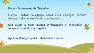 Mapa – Ferramenta de Trabalho
Função – Situar no espaço, casas, ruas, córregos, parques,
rios, estradas, áreas de risco, estradas etc.
Nos ajuda a tirar muitas informações e conclusões ao
comparar os dados de regiões.

Ajuda a planejar ações – eliminando a causa

 
