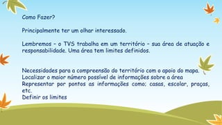 Como Fazer?

Principalmente ter um olhar interessado.
Lembremos – o TVS trabalha em um território – sua área de atuação e
responsabilidade. Uma área tem limites definidos.
Necessidades para a compreensão do território com o apoio do mapa.
Localizar o maior número possível de informações sobre a área
Representar por pontos as informações como; casas, escolar, praças,
etc.
Definir os limites

 