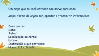 Um mapa que só você entende não serve para nada.
Mapa: forma de organizar, apontar e transmitir informações
Deve conter:
Data:
Autor:
Localização do norte:
Escala:
Instituição a que pertence:
Nome da localidade:

 