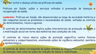 Para ser evitar a doença utiliza-se práticas em saúde.

Práticas em Saúde: ações e serviços voltados à prevenção de doenças e
recuperação da saúde.
Lembrete: Práticas em Saúde, são desenvolvidas ao longo da sociedade histórica e
são respostas sociais ao problemas e necessidades de saúde, voltadas ao controle
de determinantes, riscos e agravos.

O controle de determinantes implica ações intersetoriais de promoção da saúde e
a mobilização social em torno das melhorias das condições de vida.
O controle de riscos abarca ações de proteção específica contra fatores
ambientais e comportamentais, envolvendo ações de vigilância ambiental, sanitária
e epidemiológica.

O controle de danos corresponde às ações voltadas ao diagnóstico e ao tratamento
de doenças, bem como às ações de redução de danos e reabilitação.

 