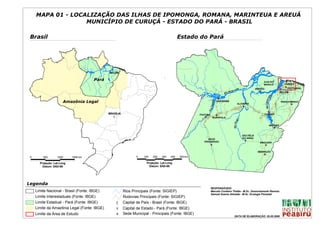 MAPA 01 - LOCALIZAÇÃO DAS ILHAS DE IPOMONGA, ROMANA, MARINTEUA E AREUÁ
                   MUNICÍPIO DE CURUÇÁ - ESTADO DO PARÁ - BRASIL

 Brasil                                                                                      Estado do Pará




                                               Y
                                               #
                                              BELÉM

                                      Pará                                                                                                                                  ILHA DO                     S
                                                                                                                                                                                                        #
                                                                                                                                                                            MARAJÓ                      CURUÇÁ
                                                                                                                                                                                                        S
                                                                                                                                                                                                        # CASTANHAL
                                                                                                                                                nas                   BREVES                        #
                                                                                                                                                                                                    Y
                                                                                                                                           maz o                        S
                                                                                                                                                                        #
                                                                                                                                    R io A                                                          BELÉM




                                                                                                                                                                                     tins
                                                                                                                                S
                                                                                                                                #
                       Amazônia Legal




                                                                                                                                                                               Rio Tocan
                                                                                                                   p ajós
                                                                                                                            SANTARÉM                                                                PARAGOMINAS
                                                                                                                                                       ALTAMIRA                                             S
                                                                                                                                                                                                            #
                                                                                                                                                          S
                                                                                                                                                          #




                                                                                                                 i o Ta
                                                                                                              R
                                                                                                                                                                                     S
                                                                                                                                                                                     #
                                              BRASÍLIA                                                                                                                      TUCURUÍ
                                                                                                      ITAITUBA              S
                                                                                                                            #
                                                 %
                                                 [                                                        S
                                                                                                          #          RURÓPOLIS




                                                                                                                                                gu
                                                                                                                                             Rio Xin
                                                                                                                                                                                           MARABÁ
                                                                                                                                                                                             S
                                                                                                                                                                                             #


                                                                                                                                                          SÃO FÉLIX
                                                                                                           NOVO                                           DO XINGU
                                                                                                         PROGRESSO
                                                                                                                                                              S
                                                                                                                                                              #
                                                                                                                                                                         XINGUARA
                                                                                                                  S
                                                                                                                  #                                                            S
                                                                                                                                                                               #

                                                                                                                                                                       REDENÇÃO
                                                                                                                                                                            S
                                                                                                                                                                            #
 0       500       1000     1500 km                              0   100   200   300   400   500 km

       Projeção: Lat-Long                                              Projeção: Lat-Long
         Datum: SAD-69                                                   Datum: SAD-69




Legenda
                                                                                                                  RESPONSÁVEIS:
     Limite Nacional - Brasil (Fonte: IBGE)              Rios Principais (Fonte: SIGIEP)                          Marcelo Cordeiro Thalês - M.Sc. Sensoriamento Remoto
                                                                                                                  Samuel Soares Almeida - M.Sc. Ecologia Florestal
     Limite Interestaduais (Fonte: IBGE)                 Rodovias Principais (Fonte: SIGIEP)
     Limite Estadual - Pará (Fonte: IBGE)          [
                                                   %     Capital de País - Brasil (Fonte: IBGE)
     Limite da Amazônia Legal (Fonte: IBGE)        #
                                                   Y     Capital de Estado - Pará (Fonte: IBGE)
     Limite da Área de Estudo                      S
                                                   #     Sede Municipal - Principais (Fonte: IBGE)
                                                                                                                                              DATA DE ELABORAÇÃO: 26.05.2006
 