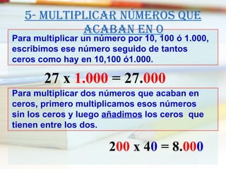 5- Multiplicar números que acaban en 0 Para multiplicar un número por 10, 100 ó 1.000, escribimos ese número seguido de tantos ceros como hay en 10,100 ó1.000. Para multiplicar dos números que acaban en  ceros, primero multiplicamos esos números sin los ceros y luego  añadimos  los ceros  que tienen entre los dos. 27 x  1.000  = 27. 000 2 00  x 4 0  = 8. 00 0 