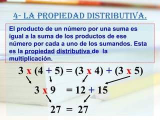 4- La propiedad distributiva. El producto de un número por una suma es igual a la suma de los productos de ese número por cada a uno de los sumandos. Esta es la  propiedad   distributiva  de  la multiplicación. 3  x  (4  +  5)   = (3  x  4)  +  (3  x  5)     3  x  9  = 12  +  15   27  =  27 