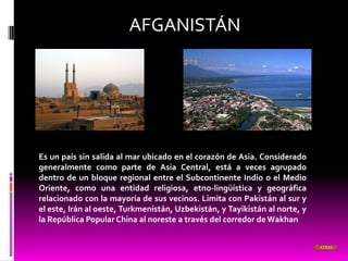 AFGANISTÁN




Es un país sin salida al mar ubicado en el corazón de Asia. Considerado
generalmente como parte de Asia Central, está a veces agrupado
dentro de un bloque regional entre el Subcontinente Indio o el Medio
Oriente, como una entidad religiosa, etno-lingüística y geográfica
relacionado con la mayoría de sus vecinos. Limita con Pakistán al sur y
el este, Irán al oeste, Turkmenistán, Uzbekistán, y Tayikistán al norte, y
la República Popular China al noreste a través del corredor de Wakhan


                                                                             ATRAS
 