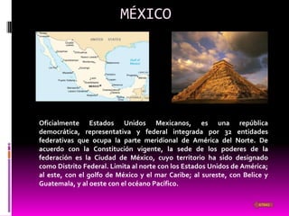 MÉXICO




Oficialmente Estados Unidos Mexicanos, es una república
democrática, representativa y federal integrada por 32 entidades
federativas que ocupa la parte meridional de América del Norte. De
acuerdo con la Constitución vigente, la sede de los poderes de la
federación es la Ciudad de México, cuyo territorio ha sido designado
como Distrito Federal. Limita al norte con los Estados Unidos de América;
al este, con el golfo de México y el mar Caribe; al sureste, con Belice y
Guatemala, y al oeste con el océano Pacífico.

                                                                      ATRAS
 