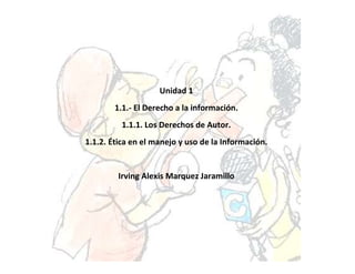 Unidad 1
        1.1.- El Derecho a la información.
          1.1.1. Los Derechos de Autor.
1.1.2. Ética en el manejo y uso de la Información.


         Irving Alexis Marquez Jaramillo
 