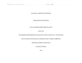 Definición de Sistemas

Página |1

ANALISIS Y DISEÑO DE SISTEMAS

DEFINICION DE SISTEMAS

JUAN ALFREDO HERNANDEZ DE LEON
8-856-2207
UNIVERSIDAD METROPOLITANA DE EDUCACION, CIENCIAS Y TECNOLOGIA
FACULTAD DE TECNOLOGIA, CONSTRUCCION Y MEDIO AMBIENTE
SISTEMAS COMPUTACIONALES
CIUDAD PANAMA
2013

 
