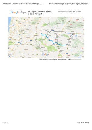 Datos del mapa ©2016 Google,Inst. Geogr. Nacional 20 km
En coche 170 km, 2 h 21 minde Trujillo, Cáceres a Idanha-
a-Nova, Portugal
de Trujillo, Cáceres a Idanha-a-Nova, Portugal -... https://www.google.es/maps/dir/Trujillo,+Cácere...
1 de 3 13/10/16 09:06
 
