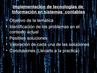 Implementación de tecnologías de  Información en sistemas  contables Objetivo de la temática Identificación de los problemas en el contexto actual  Posibles soluciones  Valoración de cada una de las soluciones Conclusiones (Llevarlo a la practica) 