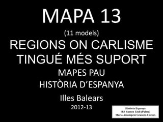 MAPA 13
        (11 models)
REGIONS ON CARLISME
 TINGUÉ MÉS SUPORT
       MAPES PAU
   HISTÒRIA D’ESPANYA
       Illes Balears
          2012-13             Història Espanya
                          IES Ramon Llull (Palma)
                       Maria Assumpció Granero Cueves
 