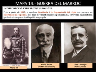 José Canalejas
(Partit Liberal)
Antoni Maura
(Partit Conservador)
Alfons XIII
1.- INTRODUCCIÓ. CRISI REGNAT ALFONS XIII
Però a partir de 1912, la contínua decadència i la fragmentació del règim van provocar un
enfortiment de l’oposició, dels nous moviments socials: republicanisme, obrerisme, nacionalisme,
que havien irromput en la vida política espanyola.
MAPA 14.- GUERRA DEL MARROC
 