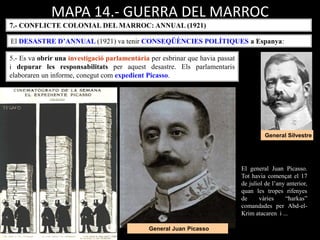 MAPA 14.- GUERRA DEL MARROC
7.- CONFLICTE COLONIAL DEL MARROC: ANNUAL (1921)
El DESASTRE D’ANNUAL (1921) va tenir CONSEQÜÈNCIES POLÍTIQUES a Espanya:
El general Juan Picasso.
Tot havia començat el 17
de juliol de l’any anterior,
quan les tropes rifenyes
de vàries “harkas”
comandades per Abd-el-
Krim atacaren i ...
General Silvestre
General Juan Picasso
5.- Es va obrir una investigació parlamentària per esbrinar que havia passat
i depurar les responsabilitats per aquest desastre. Els parlamentaris
elaboraren un informe, conegut com expedient Picasso.
 