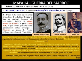 General Silvestre Alfons XIII
MAPA 14.- GUERRA DEL MARROC
7.- CONFLICTE COLONIAL DEL MARROC: ANNUAL (1921)
El DESASTRE D’ANNUAL (1921) va tenir CONSEQÜÈNCIES POLÍTIQUES a Espanya:
5.- Durant l’elaboració de l’informe,
republicans i socialistes demanaren
que es castigui durament els
responsables, incloent la cúpula
militar al Marroc i el propi Alfons
XIII, el qual sembla que havia donat
personalment ordres d’avançar a
Silvestre, en contra de l’opinió
d’alguns caps militars de l’Estat Major.
General Juan Picasso
 
