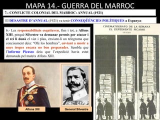 General SilvestreAlfons XIII
MAPA 14.- GUERRA DEL MARROC
7.- CONFLICTE COLONIAL DEL MARROC: ANNUAL (1921)
El DESASTRE D’ANNUAL (1921) va tenir CONSEQÜÈNCIES POLÍTIQUES a Espanya:
6.- Les responsabilitats esquitaven, fins i tot, a Alfons
XIII, perquè Silvestre va demanar permís per atacar i
el rei li donà el vist i plau, enviant-li un telegrama que
concisament deia: “Olé los hombres”, enviant a morir a
unes tropes encara no ben preparades. Sembla que
l’informe Picasso deia que l’expedició havia estat
demanada pel mateix Alfons XIII.
 