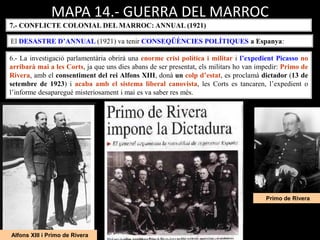Alfons XIII i Primo de Rivera
Primo de Rivera
MAPA 14.- GUERRA DEL MARROC
7.- CONFLICTE COLONIAL DEL MARROC: ANNUAL (1921)
El DESASTRE D’ANNUAL (1921) va tenir CONSEQÜÈNCIES POLÍTIQUES a Espanya:
6.- La investigació parlamentària obrirà una enorme crisi política i militar i l’expedient Picasso no
arribarà mai a les Corts, ja que uns dies abans de ser presentat, els militars ho van impedir: Primo de
Rivera, amb el consentiment del rei Alfons XIII, donà un colp d’estat, es proclamà dictador (13 de
setembre de 1923) i acaba amb el sistema liberal canovista, les Corts es tancaren, l’expedient o
l’informe desaparegué misteriosament i mai es va saber res més.
 