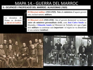 La dictadura de
Primo es divideix
en DUES ETAPES:
El Directori militar (1923-1925). Tots els ministres d’aquest govern
són, exclusivament, militars.
El Directori civil (1925-1930). Ara el govern dictatorial va incloure
entre els ministres personalitats civils, com José Calvo Sotelo (a
Hisenda), i Eduardo Aunós (al Ministeri de Treball), tot i que el pes
dels militars va continuar sent important i el règim no va abandonar
el seu caràcter totalitari.
8.- OCUPACIÓ I PACIFICACIÓ DEL MARROC: ALHUCEMAS (1925)
MAPA 14.- GUERRA DEL MARROC
 