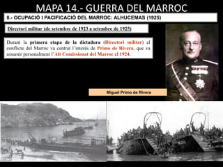 Miguel Primo de Rivera
MAPA 14.- GUERRA DEL MARROC
Durant la primera etapa de la dictadura (Directori militar) el
conflicte del Marroc va centrat l’interès de Primo de Rivera, que va
assumir personalment l’Alt Comissionat del Marroc el 1924.
8.- OCUPACIÓ I PACIFICACIÓ DEL MARROC: ALHUCEMAS (1925)
Directori militar (de setembre de 1923 a setembre de 1925)
 