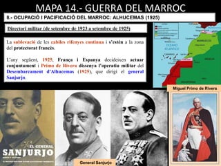 Miguel Primo de Rivera
General Sanjurjo
La sublevació de les cabiles rifenyes continua i s’estén a la zona
del protectorat francès.
L’any següent, 1925, França i Espanya decideixen actuar
conjuntament i Primo de Rivera dissenya l’operatiu militar del
Desembarcament d'Alhucemas (1925), que dirigí el general
Sanjurjo.
MAPA 14.- GUERRA DEL MARROC
8.- OCUPACIÓ I PACIFICACIÓ DEL MARROC: ALHUCEMAS (1925)
Directori militar (de setembre de 1923 a setembre de 1925)
 