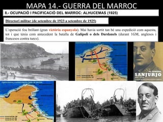 MAPA 14.- GUERRA DEL MARROC
8.- OCUPACIÓ I PACIFICACIÓ DEL MARROC: ALHUCEMAS (1925)
L’operació fou brillant (gran victòria espanyola). Mai havia sortit tan bé una expedició com aquesta,
tot i que tenia com antecedent la batalla de Galípoli o dels Dardanels (durant 1GM, anglesos i
francesos contra turcs).
Directori militar (de setembre de 1923 a setembre de 1925)
 