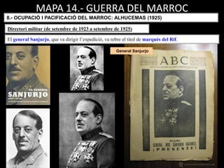 General Sanjurjo
MAPA 14.- GUERRA DEL MARROC
8.- OCUPACIÓ I PACIFICACIÓ DEL MARROC: ALHUCEMAS (1925)
El general Sanjurjo, que va dirigir l’expedició, va rebre el títol de marqués del Rif.
Directori militar (de setembre de 1923 a setembre de 1925)
 