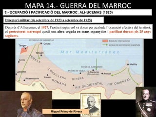 Miguel Primo de Rivera
MAPA 14.- GUERRA DEL MARROC
8.- OCUPACIÓ I PACIFICACIÓ DEL MARROC: ALHUCEMAS (1925)
Després d’Alhucemas, el 1927, l’exèrcit espanyol va donar per acabada l’ocupació efectiva del territori,
el protectorat marroquí quedà una altra vegada en mans espanyoles i pacificat durant els 25 anys
següents.
Directori militar (de setembre de 1923 a setembre de 1925)
 