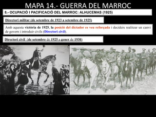 MAPA 14.- GUERRA DEL MARROC
8.- OCUPACIÓ I PACIFICACIÓ DEL MARROC: ALHUCEMAS (1925)
Amb aquesta victòria de 1925, la posició del dictador es veu reforçada i decideix realitzar un canvi
de govern i introduir civils (Directori civil).
Directori militar (de setembre de 1923 a setembre de 1925)
Directori civil (de setembre de 1925 a gener de 1930)
 