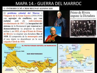 MAPA 14.- GUERRA DEL MARROC
1.- INTRODUCCIÓ. CRISI REGNAT ALFONS XIII
El problema colonial del Marroc i
l’impacte de la Gran Guerra (1914-1918)
van agreujar els conflictes, que van
esclatar amb els esdeveniments
revolucionaris de 1917. La incapacitat del
sistema de la Restauració per renovar-se i
democratitzar-se va propiciar la solució
militar i, en 1923, el cop d’Estat de Primo
de Rivera va originar una dictadura fins el
1930. El compromís de la monarquia amb
el nou règim va desembocar en la seva
caiguda l’abril de 1931.
 