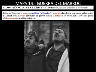 MAPA 14.- GUERRA DEL MARROC
Primo de Rivera du a terme una política “africanista”: amnistia als oficials sancionats pel desastre
d’Annual, torna l’ascens per mèrits de guerra, millora la dotació a les tropes del Marroc i no paren
els homenatges als militars africans.
9.- CONSEQÜÈNCIES DE LA POLÍTICA MILITAR (resum, qualque frase final d’acabament)
 