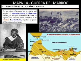 MAPA 14.- GUERRA DEL MARROC
És una etapa d’avanços en la guerra del
Marroc: el desembarcament d’Alhucemas
(1925), junt a l’ajuda de l’exèrcit francès, va
suposar una victòria molt important i la
rendició d’Abd-el-Krim, liquidant la guerra
al Marroc durant un temps.
9.- CONSEQÜÈNCIES DE LA POLÍTICA MILITAR
 