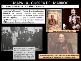 MAPA 14.- GUERRA DEL MARROC
La política “africanista” i l’intent de reduir el nombre
d’oficials va provocar revoltes dels militars
peninsulars, especialment els artillers: alguns militars
(Weyler, Aguilera, ...), junt a polítics liberals i
republicans, preparen un colp anomenat Sanjuanada
(1926), que serà detectat i aturat pel govern.
9.- CONSEQÜÈNCIES DE LA POLÍTICA MILITAR
Francisco Aguilera y Egea (1857-1931). Militar i Ministre
de Defensa en el Directori de Primo de Rivera.
Valeriano Weyler (1838-1939)
 