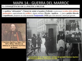 MAPA 14.- GUERRA DEL MARROC
La política “africanista” i l’intent de reduir el nombre d’oficials va provocar revoltes dels militars
peninsulars, especialment els artillers: alguns militars (Weyler, Aguilera, ...), junt a polítics liberals
i republicans, preparen un colp anomenat Sanjuanada (1926) que serà detectat i aturat pel govern.
Francisco Aguilera y Egea (1857-
1931). Militar i Ministre de
Defensa en el Directori de Primo
de Rivera.
9.- CONSEQÜÈNCIES DE LA POLÍTICA MILITAR
 