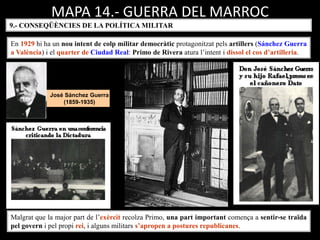 MAPA 14.- GUERRA DEL MARROC
9.- CONSEQÜÈNCIES DE LA POLÍTICA MILITAR
En 1929 hi ha un nou intent de colp militar democràtic protagonitzat pels artillers (Sánchez Guerra
a València) i el quarter de Ciudad Real: Primo de Rivera atura l’intent i dissol el cos d’artilleria.
Malgrat que la major part de l’exèrcit recolza Primo, una part important comença a sentir-se traïda
pel govern i pel propi rei, i alguns militars s’apropen a postures republicanes.
José Sánchez Guerra
(1859-1935)
 