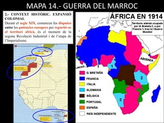 MAPA 14.- GUERRA DEL MARROC
2.- CONTEXT HISTÒRIC. EXPANSIÓ
COLONIAL
Durant el segle XIX, comencen les disputes
entre les potències europees per repartir-se
el territori africà, és el moment de la
segona Revolució Industrial i de l’etapa de
l’Imperialisme.
 