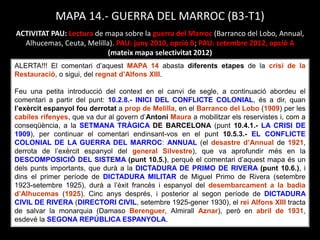 MAPA 14.- GUERRA DEL MARROC (B3-T1)
ACTIVITAT PAU: Lectura de mapa sobre la guerra del Marroc (Barranco del Lobo, Annual,
Alhucemas, Ceuta, Melilla). PAU: juny 2010, opció B; PAU: setembre 2012, opció A
(mateix mapa selectivitat 2012)
ALERTA!!! El comentari d’aquest MAPA 14 abasta diferents etapes de la crisi de la
Restauració, o sigui, del regnat d’Alfons XIII.
Feu una petita introducció del context en el canvi de segle, a continuació abordeu el
comentari a partir del punt: 10.2.8.- INICI DEL CONFLICTE COLONIAL, és a dir, quan
l’exèrcit espanyol fou derrotat a prop de Melilla, en el Barranco del Lobo (1909) per les
cabiles rifenyes, que va dur al govern d’Antoni Maura a mobilitzar els reservistes i, com a
conseqüència, a la SETMANA TRÀGICA DE BARCELONA (punt 10.4.1.- LA CRISI DE
1909), per continuar el comentari endinsant-vos en el punt 10.5.3.- EL CONFLICTE
COLONIAL DE LA GUERRA DEL MARROC: ANNUAL (el desastre d’Annual de 1921,
derrota de l’exèrcit espanyol del general Silvestre), que va aprofundir més en la
DESCOMPOSICIÓ DEL SISTEMA (punt 10.5.), perquè el comentari d’aquest mapa és un
dels punts importants, que durà a la DICTADURA DE PRIMO DE RIVERA (punt 10.6.), i
dins el primer període de DICTADURA MILITAR de Miguel Primo de Rivera (setembre
1923-setembre 1925), durà a l’èxit francès i espanyol del desembarcament a la badia
d’Alhucemas (1925). Cinc anys després, i posterior al segon període de DICTADURA
CIVIL DE RIVERA (DIRECTORI CIVIL, setembre 1925-gener 1930), el rei Alfons XIII tracta
de salvar la monarquia (Damaso Berenguer, Almirall Aznar), però en abril de 1931,
esdevé la SEGONA REPÚBLICA ESPANYOLA.
 