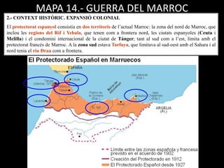 MAPA 14.- GUERRA DEL MARROC
2.- CONTEXT HISTÒRIC. EXPANSIÓ COLONIAL
El protectorat espanyol consistia en dos territoris de l’actual Marroc: la zona del nord de Marroc, que
inclou les regions del Rif i Yebala, que tenen com a frontera nord, les ciutats espanyoles (Ceuta i
Melilla) i el condomini internacional de la ciutat de Tánger; tant al sud com a l’est, limita amb el
protectorat francès de Marroc. A la zona sud estava Tarfaya, que limitava al sud-oest amb el Sahara i al
nord tenia el riu Draa com a frontera.
 