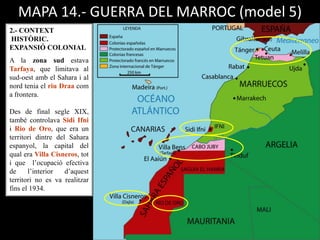 MAPA 14.- GUERRA DEL MARROC (model 5)
2.- CONTEXT
HISTÒRIC.
EXPANSIÓ COLONIAL
A la zona sud estava
Tarfaya, que limitava al
sud-oest amb el Sahara i al
nord tenia el riu Draa com
a frontera.
Des de final segle XIX,
també controlava Sidi Ifni
i Rio de Oro, que era un
territori dintre del Sahara
espanyol, la capital del
qual era Villa Cisneros, tot
i que l’ocupació efectiva
de l’interior d’aquest
territori no es va realitzar
fins el 1934.
 