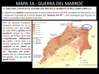 MAPA 14.- GUERRA DEL MARROC
3.- INICI DEL CONFLICTE. GUERRA DE MELILLA: BARRANCO DEL LOBO (1909) (tot)
L’objectiu era explotar econòmicament la zona (mines de ferro del Rif, inversions en ferrocarrils, etc.)
i restaurar el prestigi de l’exèrcit després del “desastre del 98” i, així, aconseguir que Espanya es
tornés a convertir en una potència colonial.
Però de moment l’ocupació
d’aquests territoris no es va
fer efectiva, tot i que a partir
de l’any 1909 el procés es va
accelerar, perquè les tribus
rifenyes de berbers de la zona
s’organitzaren militarment
en cabiles i feren front a la
invasió espanyola: un exèrcit
espanyol va ser atacat per
sorpresa i derrotat, a la batalla
del “Barranco del Lobo”,
mentre feia un reconeixement
del territori, cosa que posa en
perill Melilla.
 