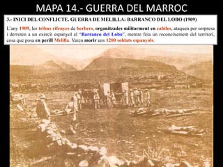 MAPA 14.- GUERRA DEL MARROC
3.- INICI DEL CONFLICTE. GUERRA DE MELILLA: BARRANCO DEL LOBO (1909)
L’any 1909, les tribus rifenyes de berbers, organitzades militarment en cabiles, ataquen per sorpresa
i derroten a un exèrcit espanyol al “Barranco del Lobo”, mentre feia un reconeixement del territori,
cosa que posa en perill Melilla. Varen morir uns 1200 soldats espanyols.
 