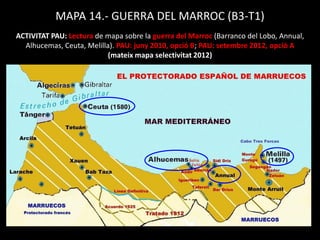 MAPA 14.- GUERRA DEL MARROC (B3-T1)
ACTIVITAT PAU: Lectura de mapa sobre la guerra del Marroc (Barranco del Lobo, Annual,
Alhucemas, Ceuta, Melilla). PAU: juny 2010, opció B; PAU: setembre 2012, opció A
(mateix mapa selectivitat 2012)
 
