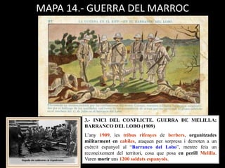 MAPA 14.- GUERRA DEL MARROC
3.- INICI DEL CONFLICTE. GUERRA DE MELILLA:
BARRANCO DEL LOBO (1909)
L’any 1909, les tribus rifenyes de berbers, organitzades
militarment en cabiles, ataquen per sorpresa i derroten a un
exèrcit espanyol al “Barranco del Lobo”, mentre feia un
reconeixement del territori, cosa que posa en perill Melilla.
Varen morir uns 1200 soldats espanyols.
 