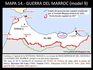 MAPA 14.- GUERRA DEL MARROC (model 9)
Continua a l’apartat de la SETMANA TRÀGICA i en el punt de DESCOMPOSICIÓ DEL SISTEMA I
LA GUERRA DEL MARROC, perquè és un dels punts importants.
Fins aquí, he fet la introducció al comentari del MAPA 14: Lectura de mapa sobre la guerra del
Marroc: Barranco del Lobo (1909), Annual (1921), Alhucemas (1925). B3-T1. PAU: juny 2010,
opció B; PAU: setembre 2012, opció A.
 