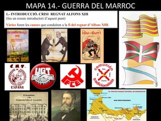 MAPA 14.- GUERRA DEL MARROC
1.- INTRODUCCIÓ. CRISI REGNAT ALFONS XIII
(feu un resum introductori d’aquest punt)
Vàries foren les causes que conduïren a la fi del regnat d’Alfons XIII.
 